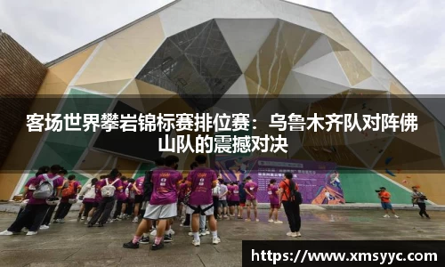 客场世界攀岩锦标赛排位赛：乌鲁木齐队对阵佛山队的震撼对决